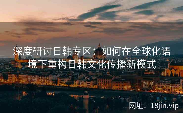 深度研讨日韩专区：如何在全球化语境下重构日韩文化传播新模式