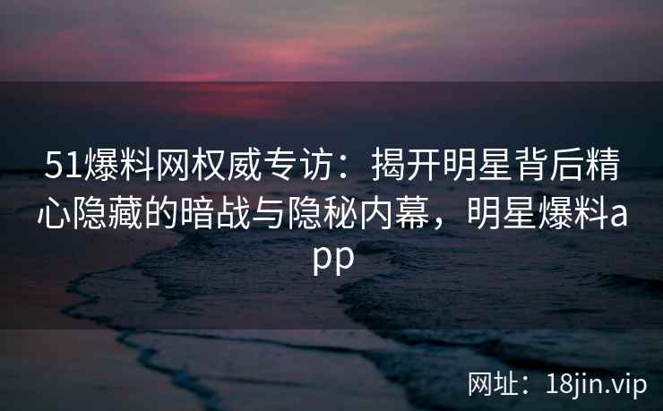 51爆料网权威专访:揭开明星背后精心隐藏的暗战与隐秘内幕,明星爆料app 51爆料网权威专访:揭开明星背后精心隐藏的暗战与隐秘内幕,明星爆料app