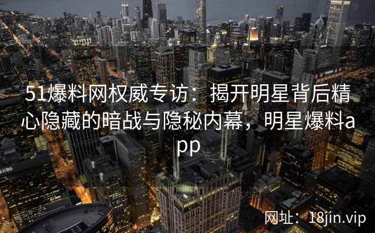 51爆料网权威专访:揭开明星背后精心隐藏的暗战与隐秘内幕,明星爆料app 51爆料网权威专访:揭开明星背后精心隐藏的暗战与隐秘内幕,明星爆料app