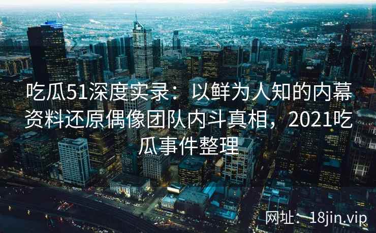 吃瓜51深度实录：以鲜为人知的内幕资料还原偶像团队内斗真相，2021吃瓜事件整理