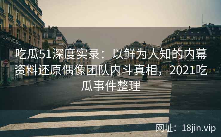 吃瓜51深度实录：以鲜为人知的内幕资料还原偶像团队内斗真相，2021吃瓜事件整理