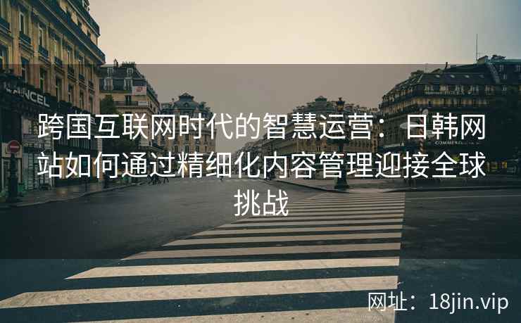 跨国互联网时代的智慧运营：日韩网站如何通过精细化内容管理迎接全球挑战