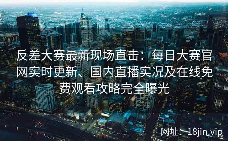 反差大赛最新现场直击：每日大赛官网实时更新、国内直播实况及在线免费观看攻略完全曝光