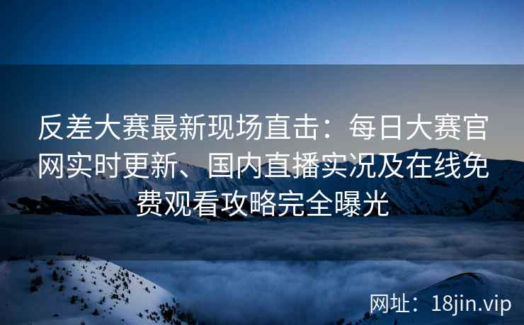 反差大赛最新现场直击：每日大赛官网实时更新、国内直播实况及在线免费观看攻略完全曝光
