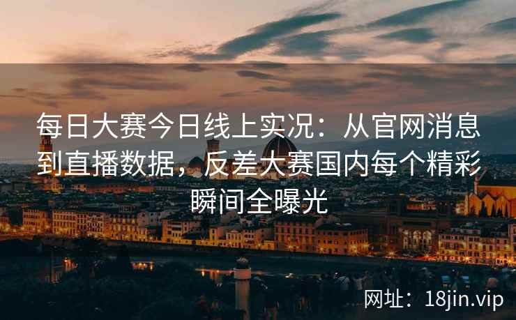 每日大赛今日线上实况：从官网消息到直播数据，反差大赛国内每个精彩瞬间全曝光