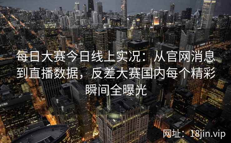 每日大赛今日线上实况：从官网消息到直播数据，反差大赛国内每个精彩瞬间全曝光