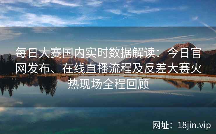每日大赛国内实时数据解读:今日官网发布、在线直播流程及反差大赛火热现场全程回顾 每日大赛国内实时数据解读:今日官网发布、在线直播流程及反差大赛火热现场全程回顾