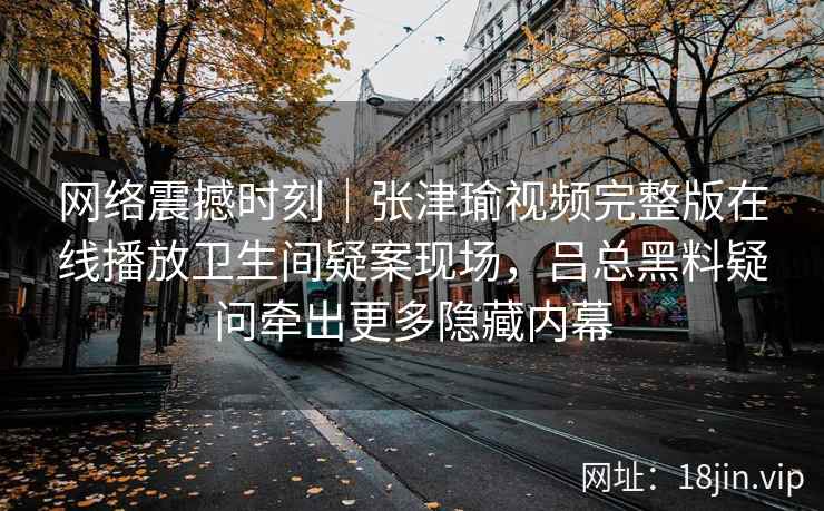 网络震撼时刻|张津瑜视频完整版在线播放卫生间疑案现场,吕总黑料疑问牵出更多隐藏内幕 网络震撼时刻|张津瑜视频完整版在线播放卫生间疑案现场,吕总黑料疑问牵出更多隐藏内幕