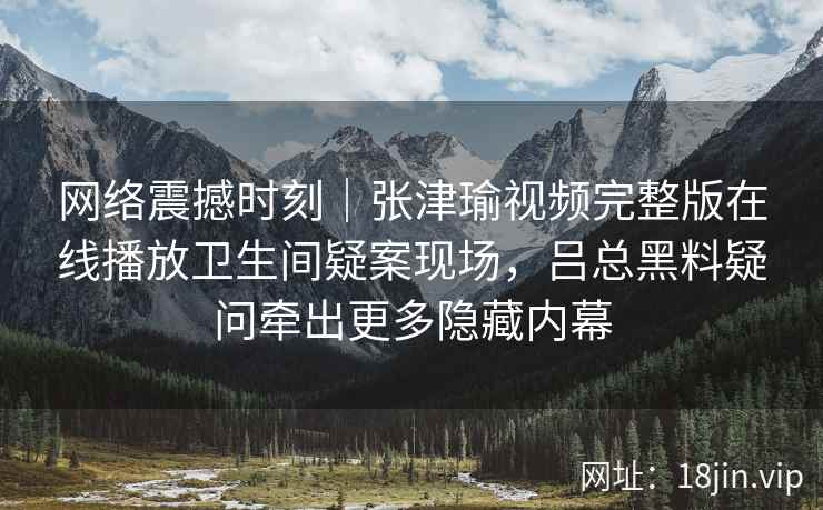 网络震撼时刻|张津瑜视频完整版在线播放卫生间疑案现场,吕总黑料疑问牵出更多隐藏内幕 网络震撼时刻|张津瑜视频完整版在线播放卫生间疑案现场,吕总黑料疑问牵出更多隐藏内幕