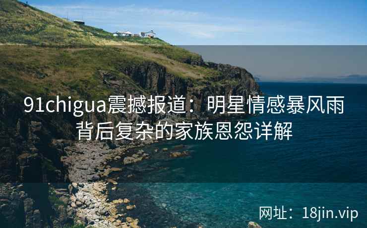 91chigua震撼报道:明星情感暴风雨背后复杂的家族恩怨详解 91chigua震撼报道:明星情感暴风雨背后复杂的家族恩怨详解