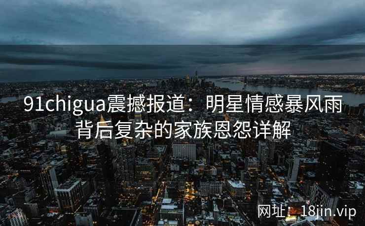 91chigua震撼报道:明星情感暴风雨背后复杂的家族恩怨详解 91chigua震撼报道:明星情感暴风雨背后复杂的家族恩怨详解