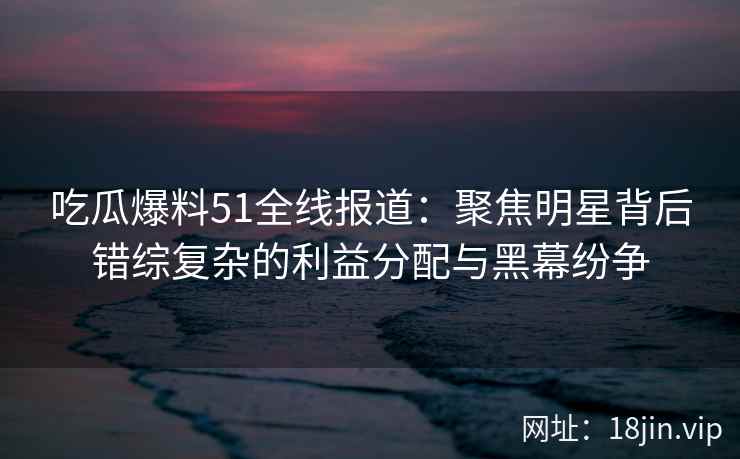 吃瓜爆料51全线报道:聚焦明星背后错综复杂的利益分配与黑幕纷争 吃瓜爆料51全线报道:聚焦明星背后错综复杂的利益分配与黑幕纷争