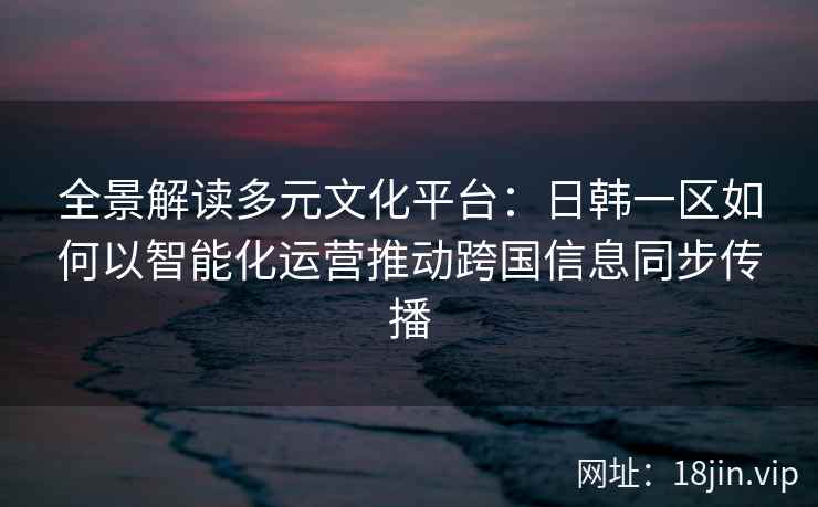 全景解读多元文化平台:日韩一区如何以智能化运营推动跨国信息同步传播 全景解读多元文化平台:日韩一区如何以智能化运营推动跨国信息同步传播