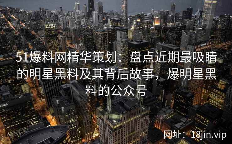 51爆料网精华策划:盘点近期最吸睛的明星黑料及其背后故事,爆明星黑料的公众号 51爆料网精华策划:盘点近期最吸睛的明星黑料及其背后故事,爆明星黑料的公众号