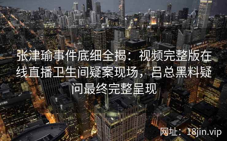 张津瑜事件底细全揭:视频完整版在线直播卫生间疑案现场,吕总黑料疑问最终完整呈现 张津瑜事件底细全揭:视频完整版在线直播卫生间疑案现场,吕总黑料疑问最终完整呈现