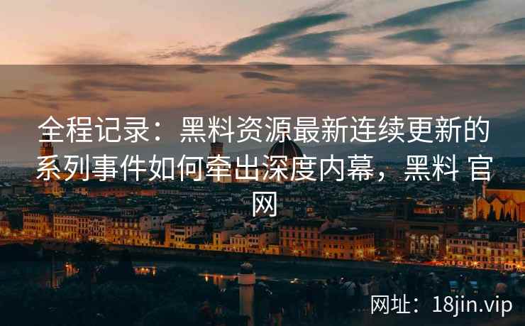 全程记录:黑料资源最新连续更新的系列事件如何牵出深度内幕,黑料 官网 全程记录:黑料资源最新连续更新的系列事件如何牵出深度内幕,黑料 官网