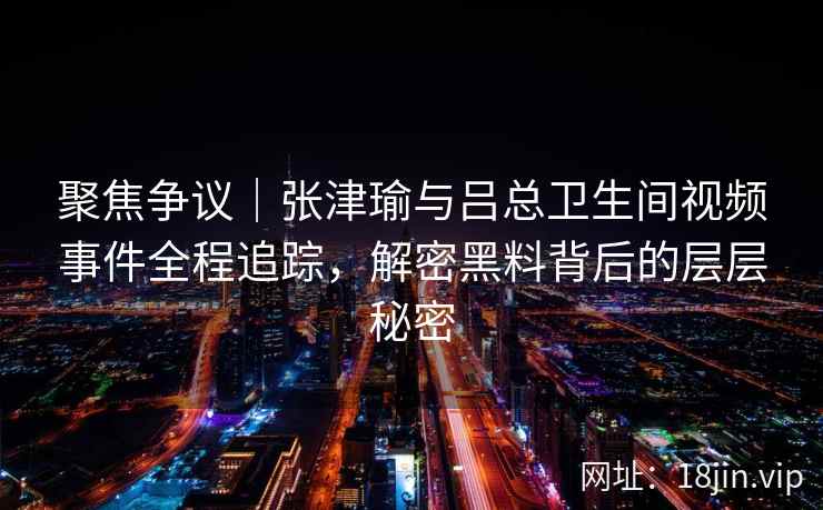 聚焦争议|张津瑜与吕总卫生间视频事件全程追踪,解密黑料背后的层层秘密 聚焦争议|张津瑜与吕总卫生间视频事件全程追踪,解密黑料背后的层层秘密